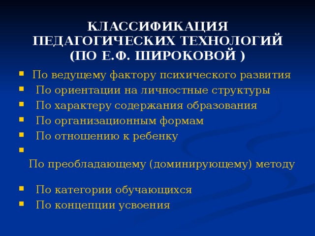 КЛАССИФИКАЦИЯ ПЕДАГОГИЧЕСКИХ ТЕХНОЛОГИЙ  (ПО Е.Ф. ШИРОКОВОЙ  )  По ведущему фактору психического развития  По ориентации на личностные структуры  По характеру содержания образования  По организационным формам  По отношению к ребенку  По преобладающему (доминирующему) методу  По категории обучающихся По концепции усвоения 