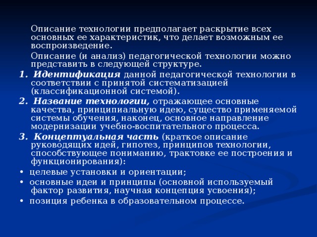  Описание технологии предполагает раскрытие всех основных ее характеристик, что делает возможным ее воспроизведение.  Описание (и анализ) педагогической технологии можно представить в следующей структуре. 1.  Идентификация данной педагогической технологии в соответствии с принятой систематизацией (классификационной системой). 2.  Название технологии, отражающее основные качества, принципиальную идею, существо применяемой системы обучения, наконец, основное направление модернизации учебно-воспитательного процесса. 3. Концептуальная часть (краткое описание руководящих идей, гипотез, принципов технологии, способствующее пониманию, трактовке ее построения и функционирования): • целевые установки и ориентации; • основные идеи и принципы (основной используемый фактор  развития, научная концепция усвоения); • позиция ребенка в образовательном процессе. 