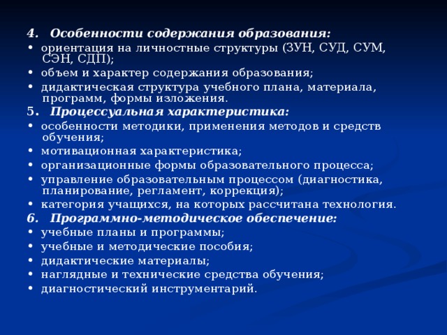 4.  Особенности содержания образования: • ориентация на личностные структуры (ЗУН, СУД, СУМ, СЭН, СДП); • объем и характер содержания образования; • дидактическая структура учебного плана, материала, программ, формы изложения. 5.  Процессуальная характеристика: • особенности методики, применения методов и средств обучения; • мотивационная характеристика; • организационные формы образовательного процесса; • управление образовательным процессом (диагностика, планирование, регламент, коррекция); • категория учащихся, на которых рассчитана технология. 6.  Программно-методическое обеспечение: • учебные планы и программы; • учебные и методические пособия; • дидактические материалы; • наглядные и технические средства обучения; • диагностический инструментарий. 