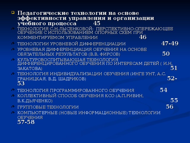 Педагогические технологии на основе эффективности управления и организации учебного процесса 45 ТЕХНОЛОГИЯ С.Н.ЛЫСЕНКОВОЙ: ПЕРСПЕКТИВНО-ОПЕРЕЖАЮЩЕЕ ОБУЧЕНИЕ С ИСПОЛЬЗОВАНИЕМ ОПОРНЫХ СХЕМ ПРИ КОММЕНТИРУЕМОМ УПРАВЛЕНИИ 46  ТЕХНОЛОГИИ УРОВНЕВОЙ ДИФФЕРЕНЦИАЦИИ 47-49 УРОВНЕВАЯ ДИФФЕРЕНЦИАЦИЯ ОБУЧЕНИЯ НА ОСНОВЕ ОБЯЗАТЕЛЬНЫХ РЕЗУЛЬТАТОВ (В.В. ФИРСОВ) 50 КУЛЬТУРОВОСПИТЫВАЮЩАЯ ТЕХНОЛОГИЯ ДИФФЕРЕНЦИРОВАННОГО ОБУЧЕНИЯ ПО ИНТЕРЕСАМ ДЕТЕЙ ( И.Н. ЗАКАТОВА) 51 ТЕХНОЛОГИЯ ИНДИВИДУАЛИЗАЦИИ ОБУЧЕНИЯ (ИНГЕ УНТ, А.С. ГРАНИЦКАЯ, В.Д. ШАДРИКОВ) 52-53 ТЕХНОЛОГИЯ ПРОГРАММИРОВАННОГО ОБУЧЕНИЯ 54 КОЛЛЕКТИВНЫЙ СПОСОБ ОБУЧЕНИЯ КСО (А.П.РИВИН, В.К.ДЬЯЧЕНКО) 55 ГРУППОВЫЕ ТЕХНОЛОГИИ 56 КОМПЬЮТЕРНЫЕ (НОВЫЕ ИНФОРМАЦИОННЫЕ) ТЕХНОЛОГИИ ОБУЧЕНИЯ 57-58 