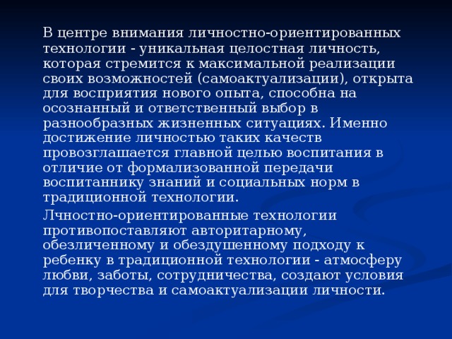   В центре внимания личностно-ориентированных технологии - уникальная целостная личность, которая стремится к максимальной реализации своих возможностей (самоактуализации), открыта для восприятия нового опыта, способна на осознанный и ответственный выбор в разнообразных жизненных ситуациях. Именно достижение личностью таких качеств провозглашается главной целью воспитания в отличие от формализованной передачи воспитаннику знаний и социальных норм в традиционной технологии.   Лчностно-ориентированные технологии противопоставляют авторитарному, обезличенному и обездушенному подходу к ребенку в традиционной технологии - атмосферу любви, заботы, сотрудничества, создают условия для творчества и самоактуализации личности. 