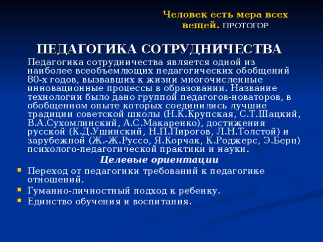 Человек есть мера всех вещей.  ПРОТОГОР ПЕДАГОГИКА СОТРУДНИЧЕСТВА   Педагогика сотрудничества является одной из наиболее всеобъемлющих педагогических обобщений 80-х годов, вызвавших к жизни многочисленные инновационные процессы в образовании. Название технологии было дано группой педагогов-новаторов, в обобщенном опыте которых соединились лучшие традиции советской школы (Н.К.Крупская, С.Т.Шацкий, В.А.Сухомлинский, А.С.Макаренко), достижения русской (К.Д.Ушинский, Н.П.Пирогов, Л.Н.Толстой) и зарубежной (Ж.-Ж.Руссо, Я.Корчак, К.Роджерс, Э.Берн) психолого-педагогической практики и науки. Целевые ориентации Переход от педагогики требований к педагогике отношений. Гуманно-личностный подход к ребенку. Единство обучения и воспитания. 