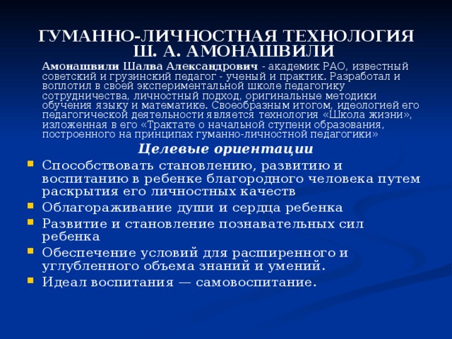 ГУМАННО-ЛИЧНОСТНАЯ ТЕХНОЛОГИЯ Ш. А. АМОНАШВИЛИ  Амонашвили Шалва Александрович - академик РАО, известный советский и грузинский педагог - ученый и практик. Разработал и воплотил в своей экспериментальной школе педагогику сотрудничества, личностный подход, оригинальные методики обучения языку и математике. Своеобразным итогом, идеологией его педагогической деятельности является технология «Школа жизни», изложенная в его «Трактате о начальной ступени образования, построенного на принципах гуманно-личностной педагогики» Целевые ориентации Способствовать становлению, развитию и воспитанию в ребенке благородного человека путем раскрытия его личностных качеств Облагораживание души и сердца ребенка Развитие и становление познавательных сил ребенка Обеспечение условий для расширенного и углубленного объема знаний и умений. Идеал воспитания — самовоспитание. 