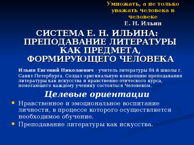 Умножать, а не только уважать человека в человеке  Е. Н. Ильин СИСТЕМА Е. Н. ИЛЬИНА: ПРЕПОДАВАНИЕ ЛИТЕРАТУРЫ КАК ПРЕДМЕТА, ФОРМИРУЮЩЕГО ЧЕЛОВЕКА  Ильин Евгений Николаевич - учитель литературы 84-й школы г. Санкт-Петербурга. Создал оригинальную концепцию преподавания литературы как искусства  и нравственно-этического курса, помогающего каждому ученику состояться Человеком. Целевые ориентации Нравственное и эмоциональное воспитание личности, в процессе которого осуществляется необходимое обучение. Преподавание литературы как искусства. 
