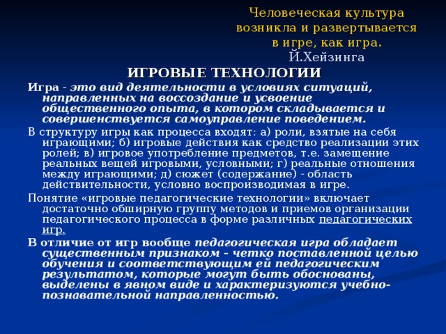 Человеческая культура возникла и развертывается в игре, как игра.  Й.Хейзинга  ИГРОВЫЕ ТЕХНОЛОГИИ Игра - это вид деятельности в условиях ситуаций, направленных на воссоздание и усвоение общественного опыта, в котором складывается и совершенствуется самоуправление поведением. В структуру игры как процесса входят: а) роли, взятые на себя играющими; б) игровые действия как средство реализации этих ролей; в) игровое употребление предметов, т.е. замещение реальных вещей игровыми, условными; г) реальные отношения между играющими; д) сюжет (содержание) - область действительности, условно воспроизводимая в игре. Понятие «игровые педагогические технологии» включает достаточно обширную группу методов и приемов организации педагогического процесса в форме различных педагогических игр. В отличие от игр вообще педагогическая игра обладает существенным признаком - четко поставленной целью обучения и соответствующим ей педагогическим результатом, которые могут быть обоснованы, выделены в явном виде и характеризуются учебно-познавательной направленностью. 