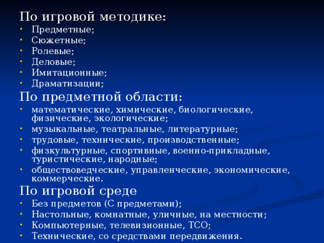 По игровой методике: Предметные; Сюжетные; Ролевые; Деловые; Имитационные; Драматизации; По предметной области: математические, химические, биологические, физические, экологические; музыкальные, театральные, литературные;  трудовые, технические, производственные;   физкультурные, спортивные, военно-прикладные, туристические, народные; обществоведческие, управленческие, экономические, коммерческие. По игровой среде  Без предметов (С предметами); Настольные, комнатные, уличные, на местности; Компьютерные, телевизионные, ТСО; Технические, со средствами передвижения.  