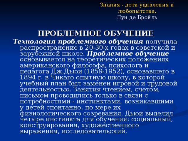 Знания - дети удивления и любопытства.  Луи де Бройль ПРОБЛЕМНОЕ ОБУЧЕНИЕ Технология проблемного обучения получила распространение в 20-30-х годах в советской и зарубежной школе. Проблемное обучение основывается на теоретических положениях американского философа, психолога и педагога Дж.Дьюи (1859-1952), основавшего в 1894 г. в Чикаго опытную школу, в которой учебный план был заменен игровой и трудовой деятельностью. Занятия чтением, счетом, письмом проводились только в связи с потребностями - инстинктами,  возникавшими у детей спонтанно, по мере их физиологического созревания. Дьюи выделил четыре инстинкта для обучения: социальный, конструирования, художественного  выражения, исследовательский. 