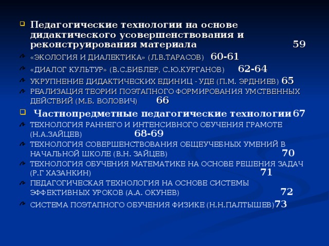 Педагогические технологии на основе дидактического усовершенствования и реконструирования материала         59 «ЭКОЛОГИЯ И ДИАЛЕКТИКА» (Л.В.ТАРАСОВ)    60-61 «ДИАЛОГ КУЛЬТУР» (В.С.БИБЛЕР, С.Ю.КУРГАНОВ)   62-64 УКРУПНЕНИЕ ДИДАКТИЧЕСКИХ ЕДИНИЦ - УДЕ (П.М. ЭРДНИЕВ) 65 РЕАЛИЗАЦИЯ ТЕОРИИ ПОЭТАПНОГО ФОРМИРОВАНИЯ УМСТВЕННЫХ ДЕЙСТВИЙ (М.Б. ВОЛОВИЧ)    66  Частнопредметные педагогические технологии  67 ТЕХНОЛОГИЯ РАННЕГО И ИНТЕНСИВНОГО ОБУЧЕНИЯ ГРАМОТЕ (Н.А.ЗАЙЦЕВ)        68-69 ТЕХНОЛОГИЯ СОВЕРШЕНСТВОВАНИЯ ОБЩЕУЧЕБНЫХ УМЕНИЙ В НАЧАЛЬНОЙ ШКОЛЕ (В.Н. ЗАЙЦЕВ) 70 ТЕХНОЛОГИЯ ОБУЧЕНИЯ МАТЕМАТИКЕ НА ОСНОВЕ РЕШЕНИЯ ЗАДАЧ (Р.Г ХАЗАНКИН) 71 ПЕДАГОГИЧЕСКАЯ ТЕХНОЛОГИЯ НА ОСНОВЕ СИСТЕМЫ ЭФФЕКТИВНЫХ УРОКОВ (А.А. ОКУНЕВ) 72 СИСТЕМА ПОЭТАПНОГО ОБУЧЕНИЯ ФИЗИКЕ (Н.Н.ПАЛТЫШЕВ) 73 