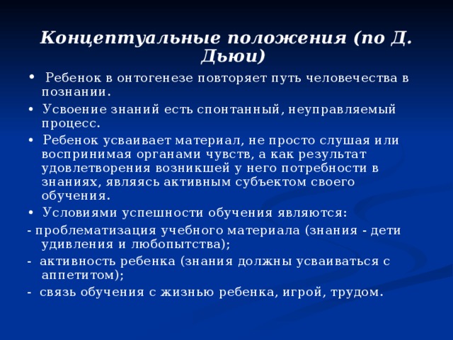 Концептуальные положения (по Д. Дьюи) • Ребенок в онтогенезе повторяет путь человечества в познании. • Усвоение знаний есть спонтанный, неуправляемый процесс. • Ребенок усваивает материал, не просто слушая или воспринимая органами чувств, а как результат удовлетворения возникшей у него потребности в знаниях, являясь активным субъектом своего обучения. • Условиями успешности обучения являются: - проблематизация учебного материала (знания - дети удивления и любопытства); - активность ребенка (знания должны усваиваться с аппетитом); - связь обучения с жизнью ребенка, игрой, трудом. 