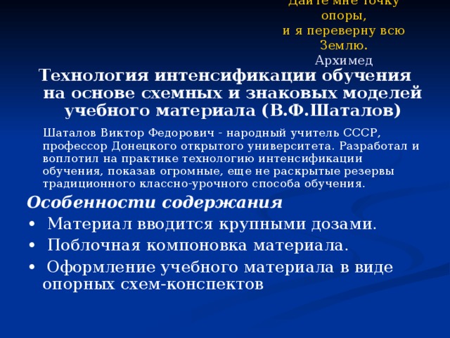 Дайте мне точку опоры,  и я переверну всю Землю.  Архимед Технология интенсификации обучения на основе схемных и знаковых моделей учебного материала (В.Ф.Шаталов)  Шаталов Виктор Федорович - народный учитель СССР, профессор Донецкого открытого университета. Разработал и воплотил на практике технологию интенсификации обучения, показав огромные, еще не раскрытые резервы традиционного классно-урочного способа обучения. Особенности содержания • Материал вводится крупными дозами. • Поблочная компоновка материала. • Оформление учебного материала в виде опорных схем-конспектов  