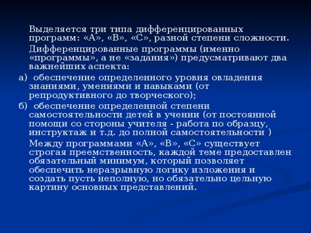   Выделяется три типа дифференцированных программ: «А», «В», «С», разной степени сложности.   Дифференцированные программы (именно «программы», а не «задания») предусматривают два важнейших аспекта: а) обеспечение определенного уровня овладения знаниями, умениями и навыками (от репродуктивного до творческого); б) обеспечение определенной степени самостоятельности детей в учении (от постоянной помощи со стороны учителя - работа по образцу, инструктаж и т.д. до полной самостоятельности )   Между программами «А», «В», «С» существует строгая преемственность, каждой теме предоставлен обязательный минимум, который позволяет обеспечить неразрывную логику изложения и создать пусть неполную, но обязательно цельную картину основных представлений. 