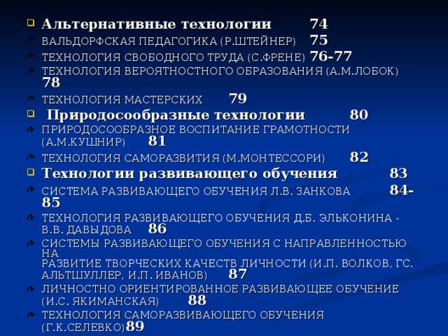 Альтернативные технологии     74 ВАЛЬДОРФСКАЯ ПЕДАГОГИКА (Р.ШТЕЙНЕР)    75 ТЕХНОЛОГИЯ СВОБОДНОГО ТРУДА (С.ФРЕНЕ)   76-77 ТЕХНОЛОГИЯ ВЕРОЯТНОСТНОГО ОБРАЗОВАНИЯ (А.М.ЛОБОК) 78 ТЕХНОЛОГИЯ МАСТЕРСКИХ      79  Природосообразные технологии     80 ПРИРОДОСООБРАЗНОЕ ВОСПИТАНИЕ ГРАМОТНОСТИ (А.М.КУШНИР)       81 ТЕХНОЛОГИЯ САМОРАЗВИТИЯ (М.МОНТЕССОРИ)   82 Технологии развивающего обучения     83 СИСТЕМА РАЗВИВАЮЩЕГО ОБУЧЕНИЯ Л.В. ЗАНКОВА   84-85 ТЕХНОЛОГИЯ РАЗВИВАЮЩЕГО ОБУЧЕНИЯ Д.Б. ЭЛЬКОНИНА - В.В. ДАВЫДОВА        86 СИСТЕМЫ РАЗВИВАЮЩЕГО ОБУЧЕНИЯ С НАПРАВЛЕННОСТЬЮ НА  РАЗВИТИЕ ТВОРЧЕСКИХ КАЧЕСТВ ЛИЧНОСТИ (И.П. ВОЛКОВ, ГС. АЛЬТШУЛЛЕР, И.П. ИВАНОВ)      87 ЛИЧНОСТНО ОРИЕНТИРОВАННОЕ РАЗВИВАЮЩЕЕ ОБУЧЕНИЕ  (И.С. ЯКИМАНСКАЯ)       88 ТЕХНОЛОГИЯ САМОРАЗВИВАЮЩЕГО ОБУЧЕНИЯ (Г.К.СЕЛЕВКО) 89 