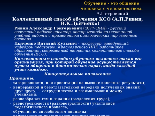 Обучение - это общение человека с человечеством.   А.Петровский Коллективный способ обучения КСО (А.П.Ривин, В.К.Дьяченко)   Ривин Александр Григорьевич (1877-1944) - русский советский педагог-новатор, автор метода коллективной учебной работы с применением диалогических пар сменного состава.   Дьяченко Виталий Кузьмич - профессор, заведующий кафедрой педагогики Красноярского ИПК работников образования, современный теоретик коллективного способа обучения (КСО).   Коллективным способом обучения является такая его организация, при которой обучение осуществляется путем общения в динамических парах, когда каждый учит каждого. Концептуальные положения Принципы: - завершенности, или ориентации на высшие конечные результаты; - непрерывной и безотлагательной передачи полученных знаний друг другу; ~ сотрудничества и взаимопомощи между учениками; - разнообразия тем и заданий (разделения труда); - разноуровневости (разновозрастности) участников педагогического процесса; - обучения по способностям индивида; - педагогизации деятельности каждого участника. 