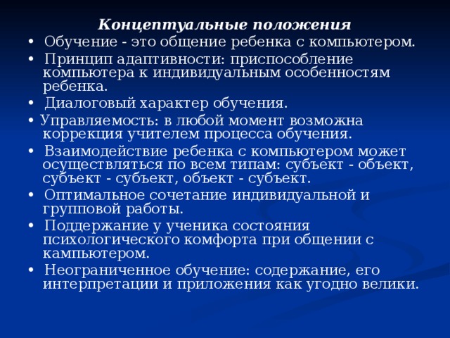 Концептуальные положения • Обучение - это общение ребенка с компьютером. • Принцип адаптивности: приспособление компьютера к индивидуальным особенностям ребенка. • Диалоговый характер обучения. • Управляемость: в любой момент возможна коррекция учителем процесса обучения. • Взаимодействие ребенка с компьютером может осуществляться по всем типам: субъект - объект, субъект - субъект, объект - субъект. • Оптимальное сочетание индивидуальной и групповой работы. • Поддержание у ученика состояния психологического комфорта при общении с кампьютером. • Неограниченное обучение: содержание, его интерпретации и приложения как угодно велики. 