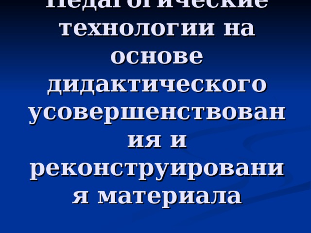 Педагогические технологии на основе дидактического усовершенствования и реконструирования материала 