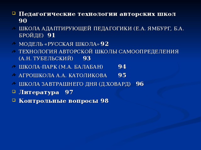Педагогические технологии авторских школ  90 ШКОЛА АДАПТИРУЮЩЕЙ ПЕДАГОГИКИ (Е.А. ЯМБУРГ, Б.А. БРОЙДЕ)        91 МОДЕЛЬ «РУССКАЯ ШКОЛА»     92 ТЕХНОЛОГИЯ АВТОРСКОЙ ШКОЛЫ САМООПРЕДЕЛЕНИЯ  (А.Н. ТУБЕЛЬСКИЙ)       93 ШКОЛА-ПАРК (М.А. БАЛАБАН)     94 АГРОШКОЛА А.А. КАТОЛИКОВА     95 ШКОЛА ЗАВТРАШНЕГО ДНЯ (Д.ХОВАРД)    96 Литература       97 Контрольные вопросы      98 