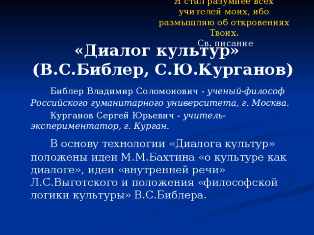 Я стал разумнее всех учителей моих, ибо размышляю об откровениях Твоих.  Св. писание «Диалог культур» (В.С.Библер, С.Ю.Курганов)   Библер Владимир Соломонович - ученый-философ Российского гуманитарного университета, г. Москва.   Курганов Сергей Юрьевич - учитель-экспериментатор, г. Курган.   В основу технологии «Диалога культур» положены идеи М.М.Бахтина «о культуре как диалоге», идеи «внутренней речи» Л.С.Выготского и положения «философской логики культуры» В.С.Библера. 