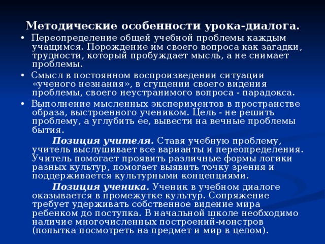 Методические особенности урока-диалога. • Переопределение общей учебной проблемы каждым учащимся. Порождение им своего вопроса как загадки, трудности, который пробуждает мысль, а не снимает проблемы. • Смысл в постоянном воспроизведении ситуации «ученого незнания», в сгущении своего видения проблемы, своего неустранимого вопроса - парадокса. • Выполнение мысленных экспериментов в пространстве образа, выстроенного учеником. Цель - не решить проблему, а углубить ее, вывести на вечные проблемы бытия.   Позиция учителя. Ставя учебную проблему, учитель выслушивает все варианты и переопределения. Учитель помогает проявить различные формы логики разных культур, помогает выявить точку зрения и поддерживается культурными концепциями.   Позиция ученика. Ученик в учебном диалоге оказывается в промежутке культур. Сопряжение требует удерживать собственное видение мира ребенком до поступка. В начальной школе необходимо наличие многочисленных построений-монстров (попытка посмотреть на предмет и мир в целом). 