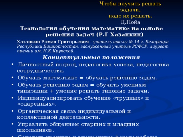 Чтобы научить решать задачи,  надо их решать.  Д.Пойа Технология обучения математике на основе решения задач (Р.Г Хазанкин)   Хазанкин Роман Григорьевич - учитель школы № 14 г. Белорецка Республики Башкортостан, заслуженный учитель РСФСР, лауреат премии им. Н.К.Крупской. Концептуальные положения • Личностный подход, педагогика успеха, педагогика сотрудничества. • Обучать математике = обучать решению задач. • Обучать решению задач = обучать умениям типизации + умение решать типовые задачи. • Индивидуализировать обучение «трудных» и «одаренных». • Органическая связь индивидуальной и коллективной деятельности. • Управлять общением старших и младших школьников. • Сочетать урочную и внеурочную формы работы. 