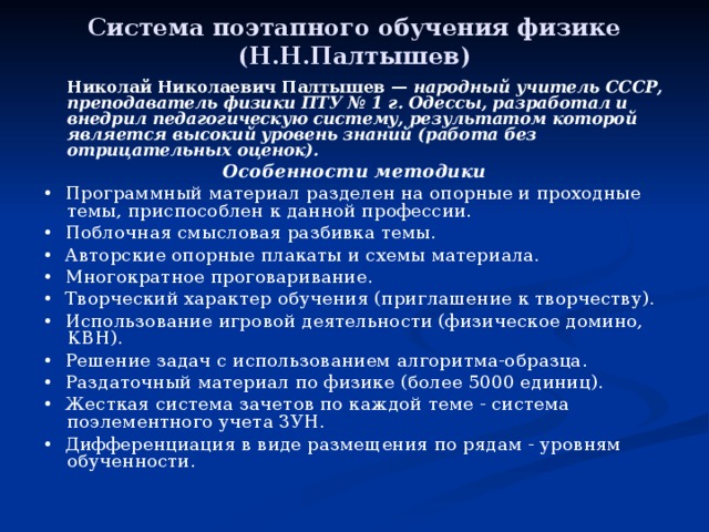 Система поэтапного обучения физике (Н.Н.Палтышев)   Николай Николаевич Палтышев — народный учитель СССР, преподаватель физики ПТУ № 1 г. Одессы, разработал и внедрил педагогическую систему, результатом которой является высокий уровень знаний (работа без отрицательных оценок). Особенности методики • Программный материал разделен на опорные и проходные темы, приспособлен к данной профессии. • Поблочная смысловая разбивка темы. • Авторские опорные плакаты и схемы материала. • Многократное проговаривание. • Творческий характер обучения (приглашение к творчеству). • Использование игровой деятельности (физическое домино, КВН). • Решение задач с использованием алгоритма-образца. • Раздаточный материал по физике (более 5000 единиц). • Жесткая система зачетов по каждой теме - система поэлементного учета ЗУН. • Дифференциация в виде размещения по рядам - уровням обученности. 