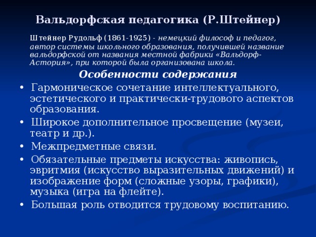 Вальдорфская педагогика (Р.Штейнер)   Штейнер Рудольф (1861-1925) - немецкий философ и педагог, автор системы школьного образования, получившей название вальдорфской от названия местной фабрики «Вальдорф-Астория», при которой была организована школа. Особенности содержания • Гармоническое сочетание интеллектуального, эстетического и практически-трудового аспектов образования. • Широкое дополнительное просвещение (музеи, театр и др.). • Межпредметные связи. • Обязательные предметы искусства: живопись, эвритмия (искусство выразительных движений) и изображение форм (сложные узоры, графики), музыка (игра на флейте). • Большая роль отводится трудовому воспитанию. 