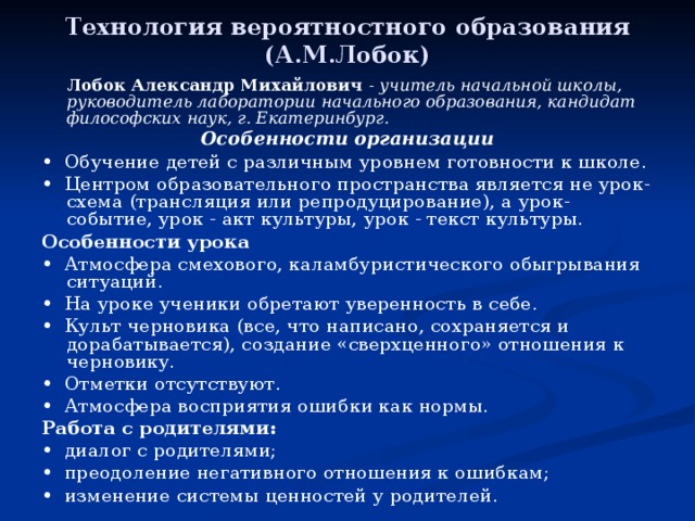 Технология вероятностного образования (А.М.Лобок)   Лобок Александр Михайлович - учитель начальной школы, руководитель лаборатории начального образования, кандидат философских наук, г. Екатеринбург. Особенности организации • Обучение детей с различным уровнем готовности к школе. • Центром образовательного пространства является не урок-схема (трансляция или репродуцирование), а урок-событие, урок - акт культуры, урок - текст культуры. Особенности урока • Атмосфера смехового, каламбуристического обыгрывания ситуаций. • На уроке ученики обретают уверенность в себе. • Культ черновика (все, что написано, сохраняется и дорабатывается), создание «сверхценного» отношения к черновику. • Отметки отсутствуют. • Атмосфера восприятия ошибки как нормы. Работа с родителями: • диалог с родителями; • преодоление негативного отношения к ошибкам; • изменение системы ценностей у родителей. 