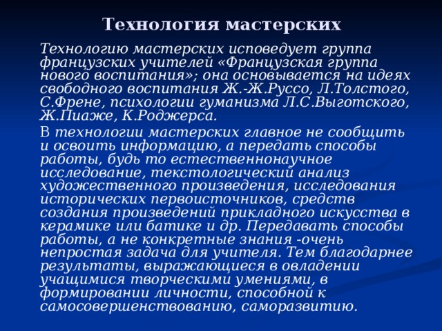 Технология мастерских   Технологию мастерских исповедует группа французских учителей «Французская группа нового воспитания»; она основывается на идеях свободного воспитания Ж.-Ж.Руссо, Л.Толстого, С.Френе, психологии гуманизма Л.С.Выготского, Ж.Пиаже, К.Роджерса.   В технологии мастерских главное не сообщить и освоить информацию, а передать способы работы, будь то естественнонаучное исследование, текстологический анализ художественного произведения, исследования исторических первоисточников, средств создания произведений прикладного искусства в керамике или батике и др. Передавать способы работы, а не конкретные знания - очень непростая задача для учителя. Тем благодарнее результаты, выражающиеся в овладении учащимися творческими умениями, в формировании личности, способной к самосовершенствованию, саморазвитию. 