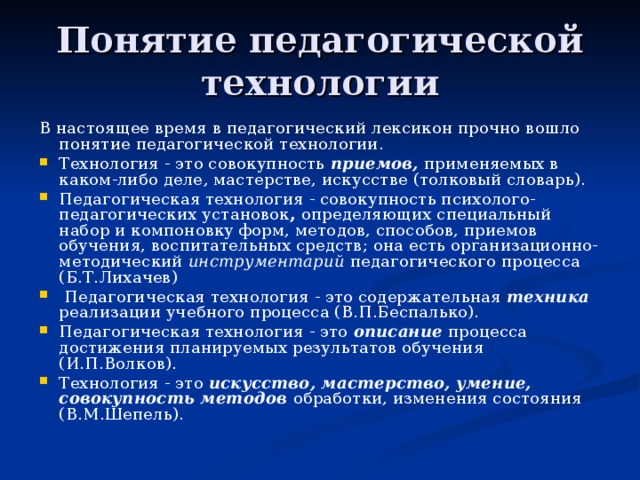 Понятие педагогической технологии В настоящее время в педагогический лексикон прочно вошло понятие педагогической технологии. Технология - это совокупность приемов, применяемых в каком-либо деле , мастерстве, искусстве (толковый словарь). Педагогическая технология - совокупность психолого-педагогических установок , определяющих специальный набор и компоновку форм, методов, способов, приемов обучения, воспитательных средств; она есть организационно-методический инструментарий педагогического процесса (Б.Т.Лихачев)  Педагогическая технология - это содержательная техника реализации учебного процесса (В.П.Беспалько). Педагогическая технология - это описание процесса достижения планируемых результатов обучения (И.П.Волков). Технология - это искусство, мастерство, умение, совокупность методов обработки, изменения состояния (В.М.Шепель). 