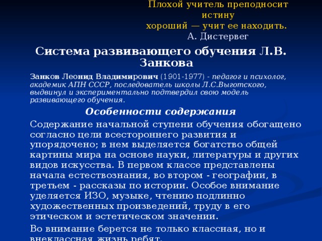 Плохой учитель преподносит истину  хороший — учит ее находить.   А. Дистервег Система развивающего обучения Л.В. Занкова   Занков Леонид Владимирович (1901-1977) - педагог и психолог, академик АПН СССР, последователь школы Л.С.Выготского, выдвинул и экспериментально подтвердил свою модель развивающего обучения. Особенности содержания   Содержание начальной ступени обучения обогащено согласно цели всестороннего развития и упорядочено; в нем выделяется богатство общей картины мира на основе науки, литературы и других видов искусства. В первом классе представлены начала естествознания, во втором - географии, в третьем - рассказы по истории. Особое внимание уделяется ИЗО, музыке, чтению подлинно художественных произведений, труду в его этическом и эстетическом значении.   Во внимание берется не только классная, но и внеклассная жизнь ребят. 