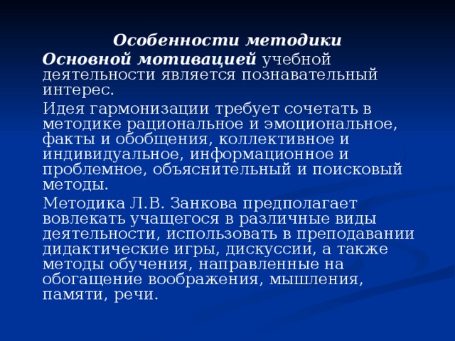Особенности методики   Основной мотивацией учебной деятельности является познавательный интерес.   Идея гармонизации требует сочетать в методике рациональное и эмоциональное, факты и обобщения, коллективное и индивидуальное, информационное и проблемное, объяснительный и поисковый методы.   Методика Л.В. Занкова предполагает вовлекать учащегося в различные виды деятельности, использовать в преподавании дидактические игры, дискуссии, а также методы обучения, направленные на обогащение воображения, мышления, памяти, речи. 