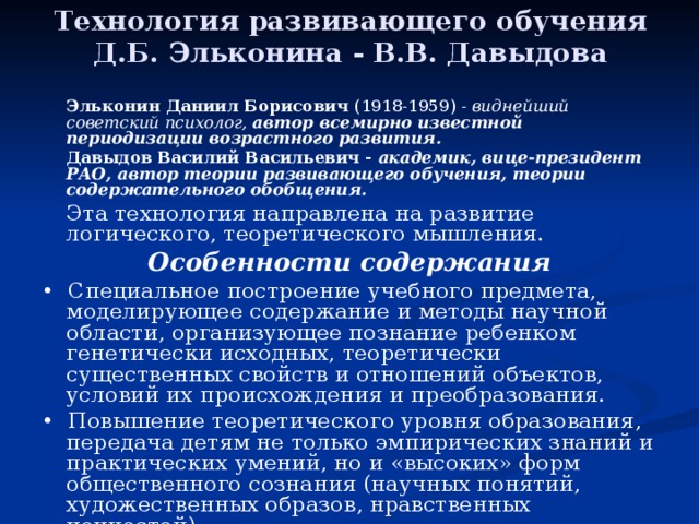 Технология развивающего обучения Д.Б. Эльконина - В.В. Давыдова   Эльконин Даниил Борисович (1918-1959) - виднейший советский психолог, автор всемирно известной периодизации возрастного развития.   Давыдов Василий Васильевич - академик, вице-президент РАО, автор теории развивающего обучения, теории содержательного обобщения.   Эта технология направлена на развитие логического, теоретического мышления. Особенности содержания • Специальное построение учебного предмета, моделирующее содержание и методы научной области, организующее познание ребенком генетически исходных, теоретически существенных свойств и отношений объектов, условий их происхождения и преобразования. • Повышение теоретического уровня образования, передача детям не только эмпирических знаний и практических умений, но и «высоких» форм общественного сознания (научных понятий, художественных образов, нравственных ценностей). 