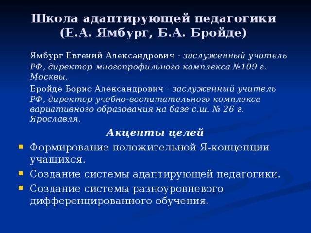 Школа адаптирующей педагогики (Е.А. Ямбург, Б.А. Бройде)   Ямбург Евгений Александрович - заслуженный учитель РФ, директор многопрофильного комплекса №109 г. Москвы.   Бройде Борис Александрович - заслуженный учитель РФ, директор учебно-воспитательного комплекса вариативного образования на базе с.ш. №  26 г. Ярославля. Акценты целей Формирование положительной Я-концепции учащихся. Создание системы адаптирующей педагогики. Создание системы разноуровневого дифференцированного обучения. 
