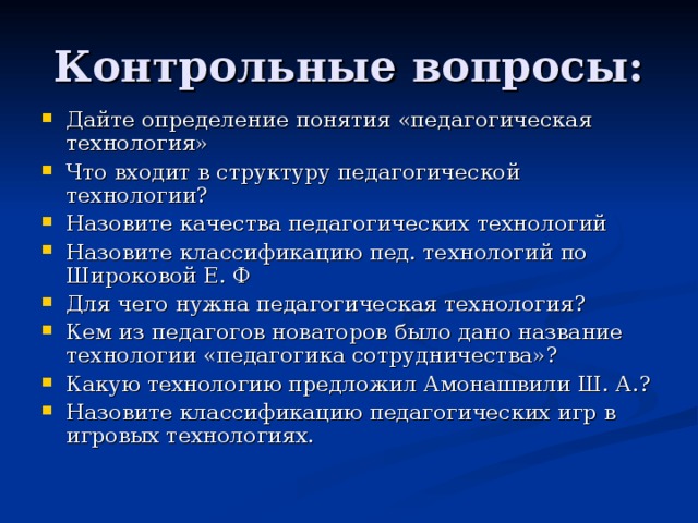 Дайте определение понятия «педагогическая технология» Что входит в структуру педагогической технологии? Назовите качества педагогических технологий Назовите классификацию пед. технологий по Широковой Е. Ф Для чего нужна педагогическая технология? Кем из педагогов новаторов было дано название технологии «педагогика сотрудничества»? Какую технологию предложил Амонашвили Ш. А.? Назовите классификацию педагогических игр в игровых технологиях.  