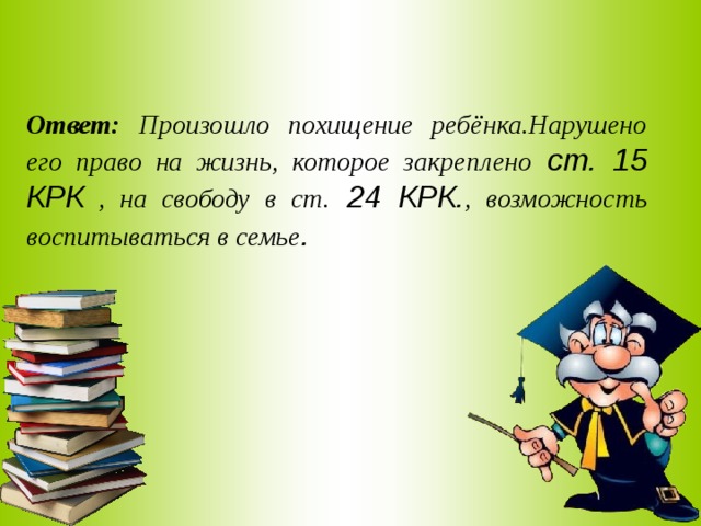 Ответ: Произошло похищение ребёнка.Нарушено его право на жизнь, которое закреплено ст. 15 КРК , на свободу в ст. 24 КРК. , возможность воспитываться в семье . 