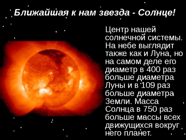 Ближайшая к нам звезда - Солнце! Центр нашей солнечной системы. На небе выглядит также как и Луна, но на самом деле его диаметр в 400 раз больше диаметра Луны и в 109 раз больше диаметра Земли. Масса Солнца в 750 раз больше массы всех движущихся вокруг него планет.  