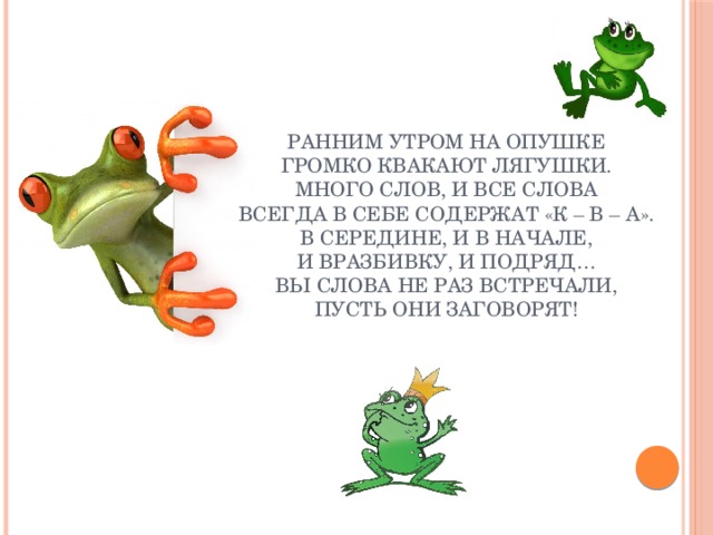 РАННИМ УТРОМ НА ОПУШКЕ  ГРОМКО КВАКАЮТ ЛЯГУШКИ.  МНОГО СЛОВ, И ВСЕ СЛОВА  ВСЕГДА В СЕБЕ СОДЕРЖАТ «К – В – А».  В СЕРЕДИНЕ, И В НАЧАЛЕ,  И ВРАЗБИВКУ, И ПОДРЯД…  ВЫ СЛОВА НЕ РАЗ ВСТРЕЧАЛИ,  ПУСТЬ ОНИ ЗАГОВОРЯТ!   