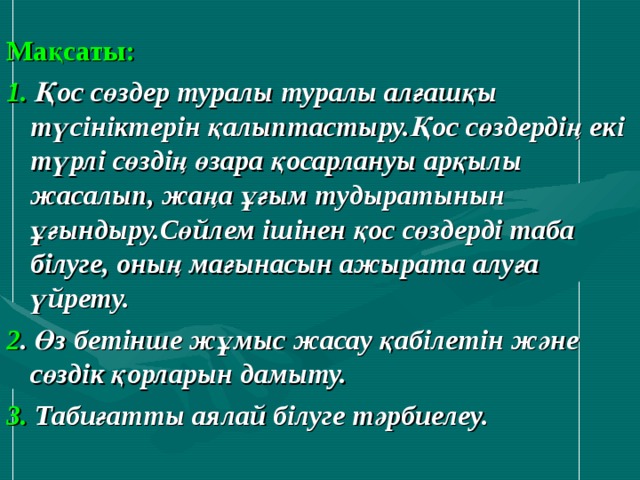 Мақсаты:  1. Қос сөздер туралы туралы алғашқы түсініктерін қалыптастыру.Қос сөздердің екі түрлі сөздің өзара қосарлануы арқылы жасалып, жаңа ұғым тудыратынын ұғындыру.Сөйлем ішінен қос сөздерді таба білуге, оның мағынасын ажырата алуға үйрету. 2 . Өз бетінше жұмыс жасау қабілетін және сөздік қорларын дамыту. 3. Табиғатты аялай білуге тәрбиелеу.   