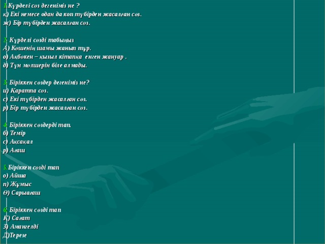  1 .Күрделі сөз дегеніміз не ? қ) Екі немесе одан да коп түбірден жасалған сөз. ж) Бір түбірден жасалған сөз.  2. Күрделі сөзді табыңыз А) Көшенің шамы жанып тұр. о) Ақбөкен – қызыл кітапқа енген жануар . д) Түн мөлшерін біле алмады.  3. Біріккен сөздер дегеніміз не? и) Қаратпа сөз. с) Екі түбірден жасалған сөз. р) Бір түбірден жасалған сөз.  4. Біріккен сөздерді тап. б) Темір с) Ақсақал р) Ағаш  5. Біріккен сөзді тап о) Айша п) Жұмыс Ө) Сарыағаш  6. Біріккен сөзді тап Қ) Сағат З) Амангелді Д)Терезе  