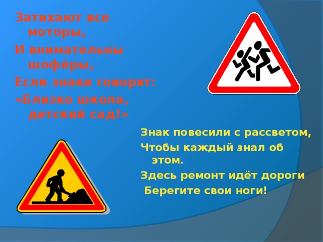 Затихают все моторы, И внимательны шофёры, Если знаки говорят: «Близко школа, детский сад!»  Знак повесили с рассветом, Чтобы каждый знал об этом. Здесь ремонт идёт дороги  Берегите свои ноги!  