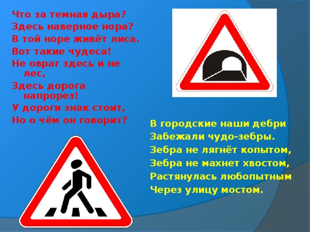 Что за темная дыра? Здесь наверное нора? В той норе живёт лиса. Вот такие чудеса! Не овраг здесь и не лес, Здесь дорога напрорез! У дороги знак стоит, Но о чём он говорит? В городские наши дебри Забежали чудо-зебры. Зебра не лягнёт копытом, Зебра не махнет хвостом, Растянулась любопытным Через улицу мостом.   