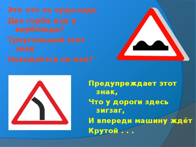 Это что за чудо-юдо Два горба как у верблюда? Треугольный этот знак Называется он как? Предупреждает этот знак, Что у дороги здесь зигзаг, И впереди машину ждёт Крутой . . .  