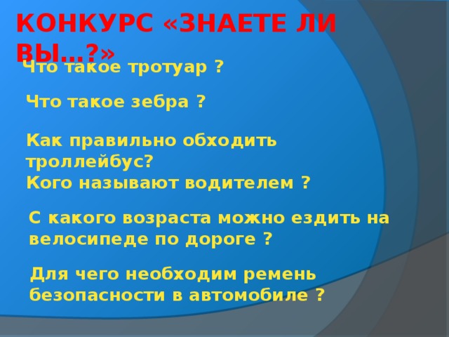 КОНКУРС «ЗНАЕТЕ ЛИ ВЫ…?» Что такое тротуар ? Что такое зебра ? Как правильно обходить троллейбус? Кого называют водителем ?   С какого возраста можно ездить на велосипеде по дороге ? Для чего необходим ремень безопасности в автомобиле ?  