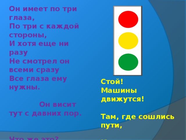 Он имеет по три глаза, По три с каждой стороны, И хотя еще ни разу Не смотрел он всеми сразу Все глаза ему нужны. Он висит тут с давних пор. Что же это?     Стой! Машины движутся! Там, где сошлись пути, Кто поможет улицу Людям перейти? 