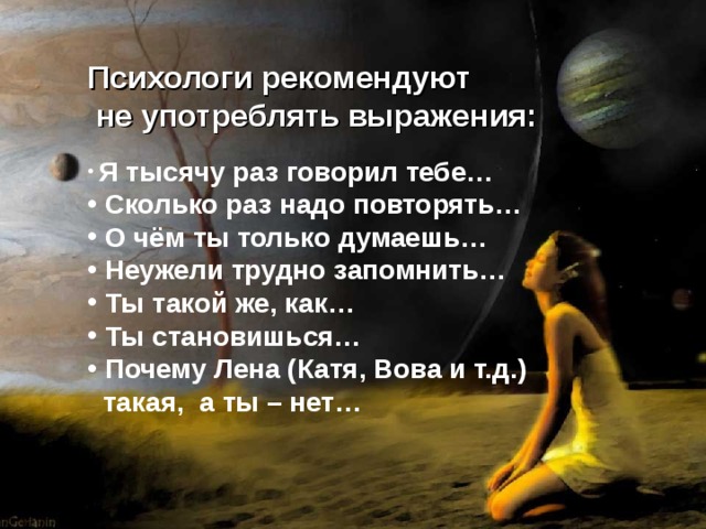 Психологи рекомендуют  не употреблять выражения:  Я тысячу раз говорил тебе…  Сколько раз надо повторять…  О чём ты только думаешь…  Неужели трудно запомнить…  Ты такой же, как…  Ты становишься…  Почему Лена (Катя, Вова и т.д.)  такая, а ты – нет… 