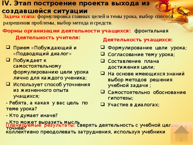 IV. Этап построение проекта выхода из создавшейся ситуации Задача этапа: формулировка главных целей и темы урока, выбор способа разрешения проблемы, выбор метода и средств. Формы организации деятельности учащихся: фронтальная  Деятельность учителя: Деятельность учащихся: Прием «Побуждающий и «Подводящий диалог» Побуждает к самостоятельному формулированию цели урока лично для каждого ученика; Использует способ уточнения из жизненного опыта учащихся; Формулирование цели урока; Согласование тему урока; Составление плана достижения цели; На основе имеющихся знаний выбор методов решения учебной задачи ; Самостоятельно обоснование гипотезы; Участие в диалогах; - Ребята, а какая у вас цель по теме урока? - Кто думает иначе? - Кто может выразить мысль точнее? Планируемые результаты: сверять деятельность с учебной целью, коллективно преодолевать затруднения, используя учебники 