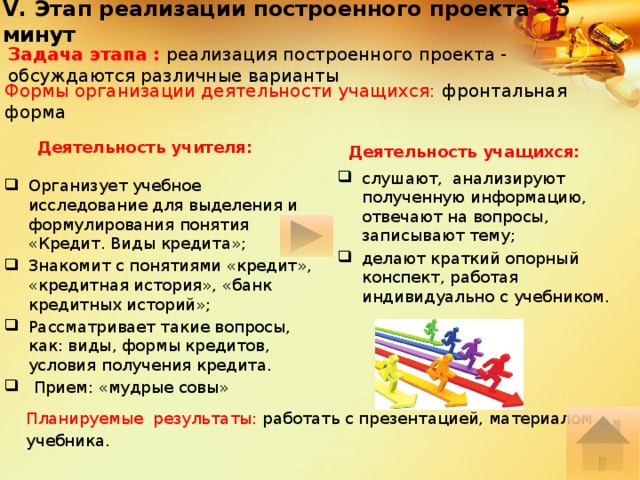 V. Этап реализации построенного проекта – 5 минут Задача этапа : реализация построенного проекта - обсуждаются различные варианты Формы организации деятельности учащихся: фронтальная форма Деятельность учителя: Деятельность учащихся: слушают, анализируют полученную информацию, отвечают на вопросы, записывают тему; делают краткий опорный конспект, работая индивидуально с учебником. Организует учебное исследование для выделения и формулирования понятия «Кредит. Виды кредита»; Знакомит с понятиями «кредит», «кредитная история», «банк кредитных историй»; Рассматривает такие вопросы, как: виды, формы кредитов, условия получения кредита.  Прием: «мудрые совы» Планируемые результаты: работать с презентацией, материалом учебника. 