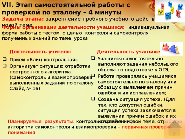 VII. Этап самостоятельной работы с проверкой по эталону – 4 минуты Задача этапа: закрепление пробного учебного действия по новой теме Формы организации деятельности учащихся:  индивидуальная форма работы с тестом с целью контроля и самоконтроля полученных знаний по теме урока Деятельность учащихся: Деятельность учителя: Учащиеся самостоятельно выполняют задания небольшого объёма по подготовке к ОГЭ; Работа проверялась учащимися самостоятельно по эталону или образцу с выявлением причин ошибок и их исправлением; Создана ситуация успеха. (Для тех, кто допустил ошибки, ситуация успеха заключается в выявлении причин ошибок и их исправлении.) Прием «Блиц-контрольная» Организует ситуацию отработки построенного алгоритма (самоконтроль и взаимопроверка выполненных заданий по эталону Слайд № 16) Планируемые результаты: контроль знаний по новой теме, отработка алгоритма самоконтроля и взаимопроверки – первичная проверка понимания 