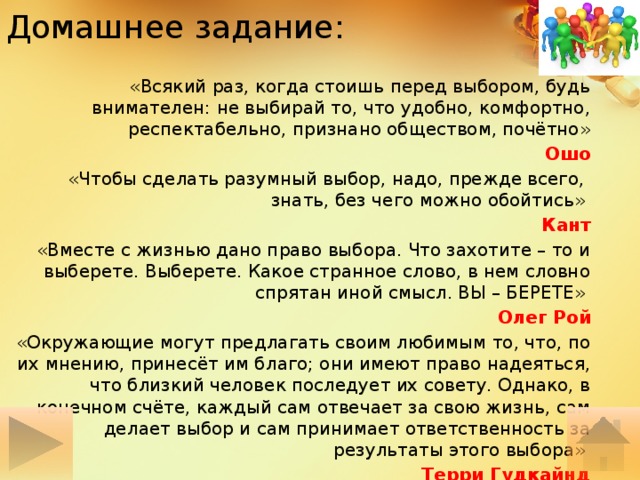 Домашнее задание: «Всякий раз, когда стоишь перед выбором, будь внимателен: не выбирай то, что удобно, комфортно, респектабельно, признано обществом, почётно»  Ошо «Чтобы сделать разумный выбор, надо, прежде всего, знать, без чего можно обойтись» Кант «Вместе с жизнью дано право выбора. Что захотите – то и выберете. Выберете. Какое странное слово, в нем словно спрятан иной смысл. ВЫ – БЕРЕТЕ» Олег Рой «Окружающие могут предлагать своим любимым то, что, по их мнению, принесёт им благо; они имеют право надеяться, что близкий человек последует их совету. Однако, в конечном счёте, каждый сам отвечает за свою жизнь, сам делает выбор и сам принимает ответственность за результаты этого выбора» Терри Гудкайнд 