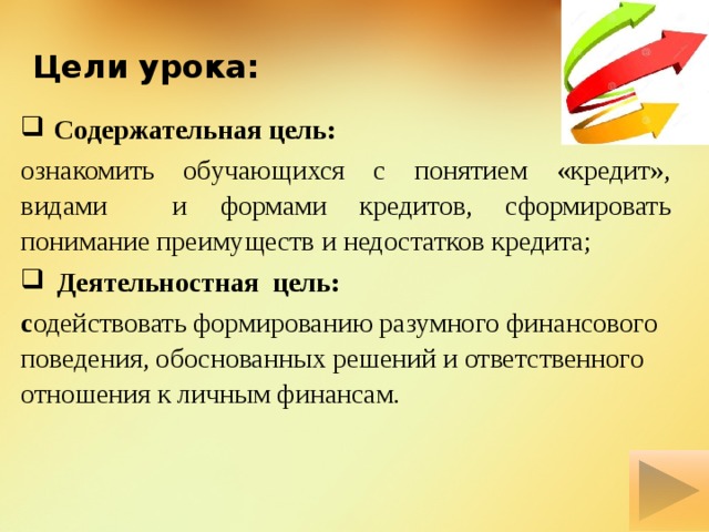 Цели урока:  Содержательная цель: ознакомить обучающихся с понятием «кредит», видами и формами кредитов, сформировать понимание преимуществ и недостатков кредита;  Деятельностная цель: с одействовать формированию разумного финансового поведения, обоснованных решений и ответственного отношения к личным финансам. 