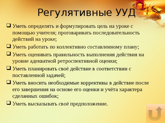 Регулятивные УУД Уметь определять и формулировать цель на уроке с помощью учителя; проговаривать последовательность действий на уроке; Уметь работать по коллективно составленному плану; Уметь оценивать правильность выполнения действия на уровне адекватной ретроспективной оценки; Уметь планировать своё действие в соответствии с поставленной задачей; Уметь вносить необходимые коррективы в действие после его завершения на основе его оценки и учёта характера сделанных ошибок; Уметь высказывать своё предположение. 